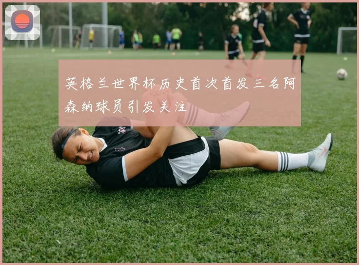 英格兰世界杯历史首次首发三名阿森纳球员引发关注