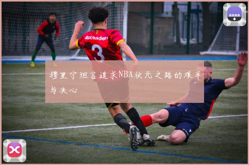 穆里宁坦言追求NBA状元之路的艰辛与决心
