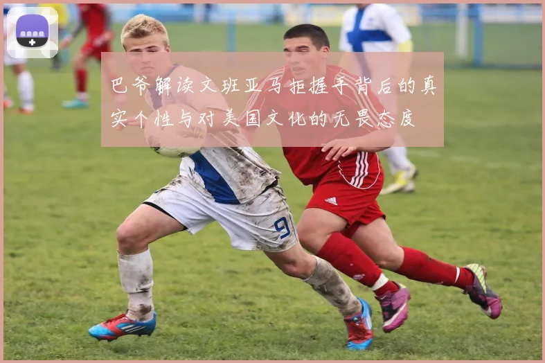 巴爷解读文班亚马拒握手背后的真实个性与对美国文化的无畏态度