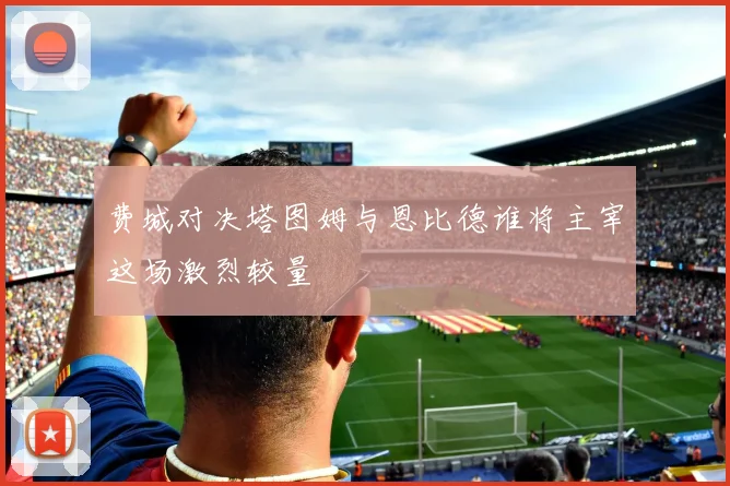 费城对决塔图姆与恩比德谁将主宰这场激烈较量