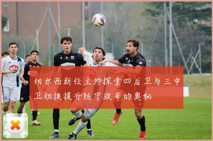 切尔西新任主帅探索四后卫与三中卫切换提升防守效率的奥秘