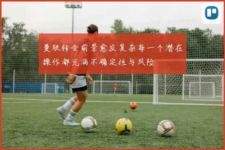 曼联转会前景愈发复杂每一个潜在操作都充满不确定性与风险