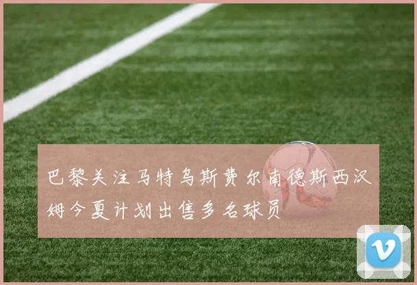 巴黎关注马特乌斯费尔南德斯西汉姆今夏计划出售多名球员