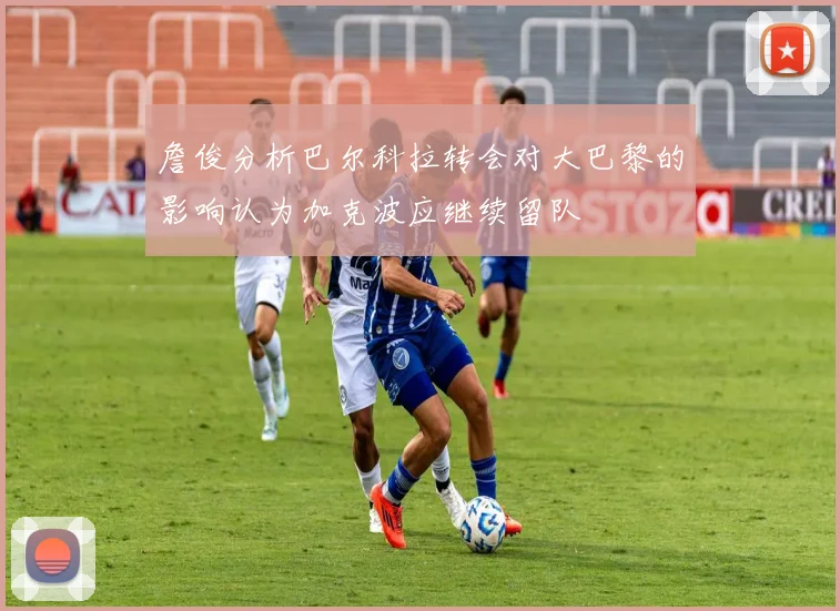詹俊分析巴尔科拉转会对大巴黎的影响认为加克波应继续留队