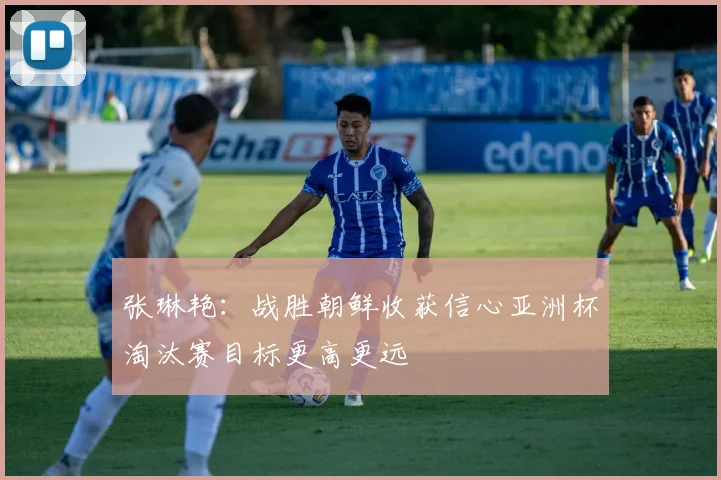 张琳艳：战胜朝鲜收获信心亚洲杯淘汰赛目标更高更远