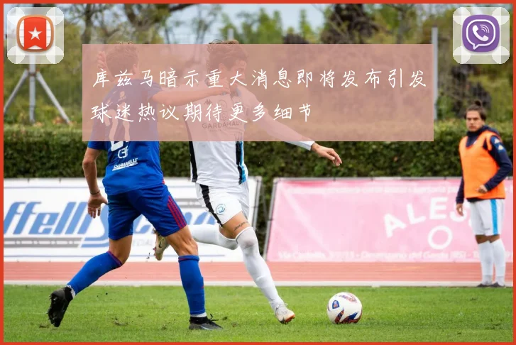 库兹马暗示重大消息即将发布引发球迷热议期待更多细节