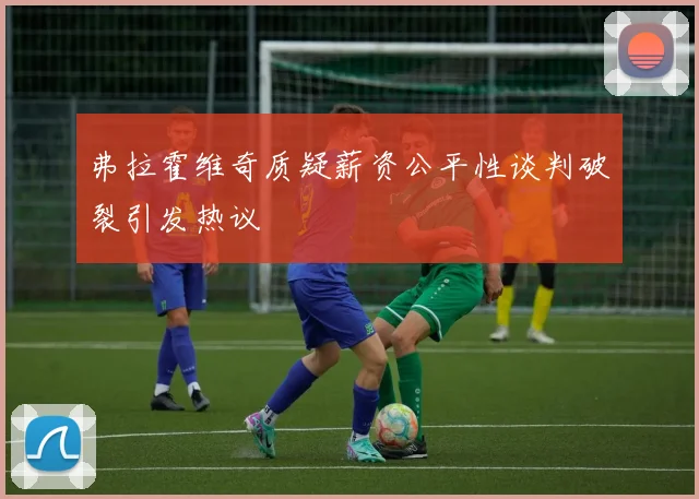 弗拉霍维奇质疑薪资公平性谈判破裂引发热议
