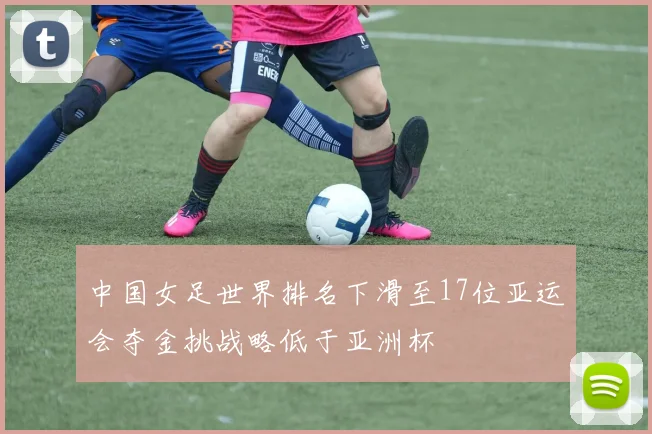 中国女足世界排名下滑至17位亚运会夺金挑战略低于亚洲杯