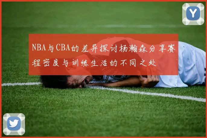 NBA与CBA的差异探讨杨瀚森分享赛程密度与训练生活的不同之处