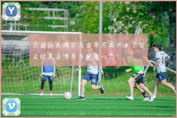 贝赫拉米揭示马尔蒂尼离开米兰背后的复杂博弈与疲惫心态