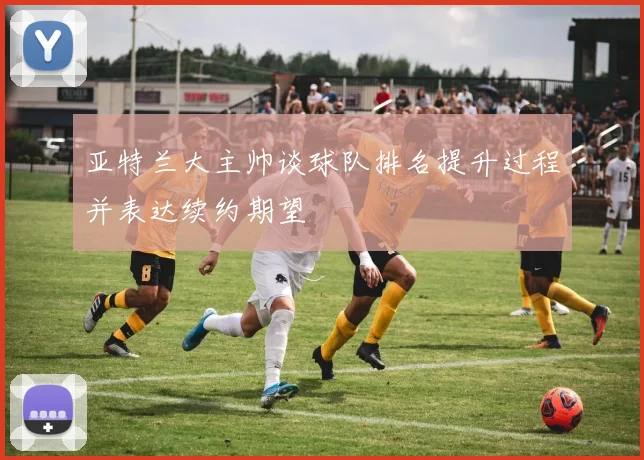 亚特兰大主帅谈球队排名提升过程并表达续约期望