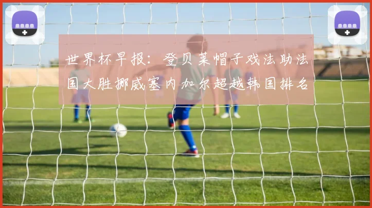 世界杯早报：登贝莱帽子戏法助法国大胜挪威塞内加尔超越韩国排名提升