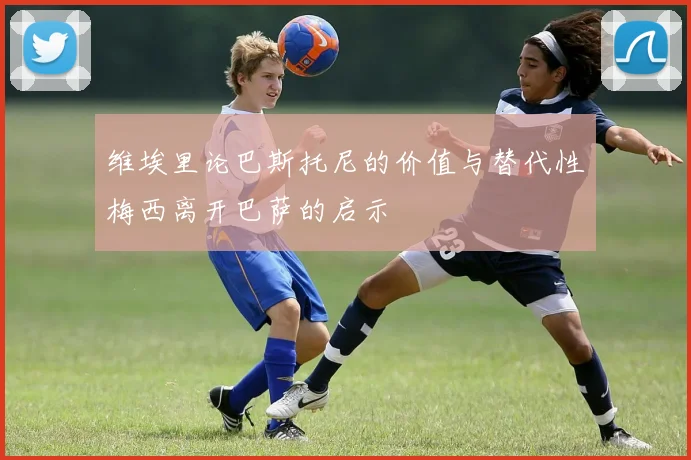 维埃里论巴斯托尼的价值与替代性梅西离开巴萨的启示