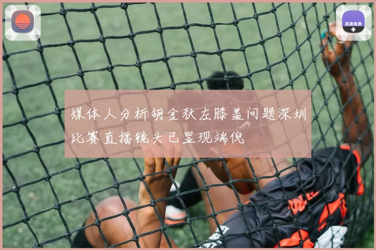 媒体人分析胡金秋左膝盖问题深圳比赛直播镜头已显现端倪