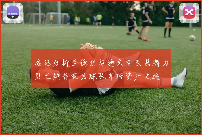 名记分析兰德尔与迪文可交易潜力贝兰热香农为球队年轻资产之选