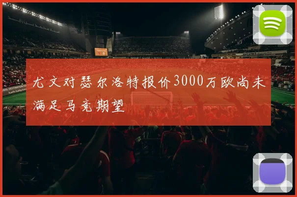尤文对瑟尔洛特报价3000万欧尚未满足马竞期望