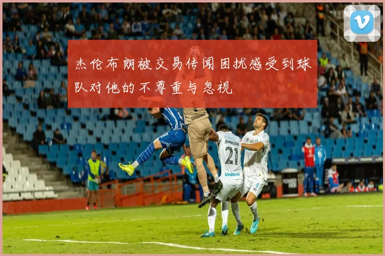 杰伦布朗被交易传闻困扰感受到球队对他的不尊重与忽视