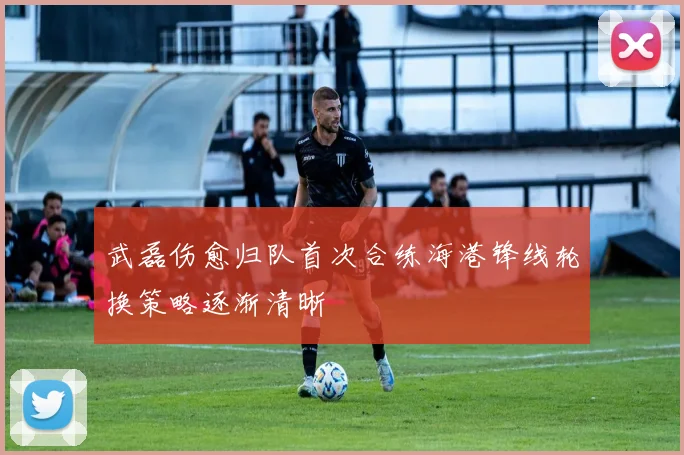 武磊伤愈归队首次合练海港锋线轮换策略逐渐清晰