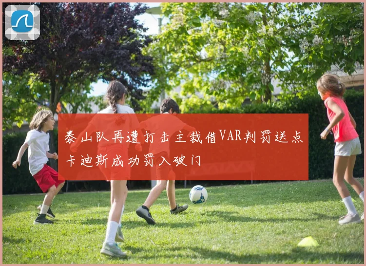 泰山队再遭打击主裁借VAR判罚送点卡迪斯成功罚入破门