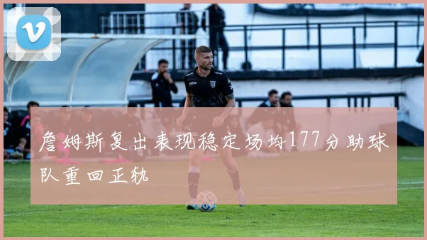 詹姆斯复出表现稳定场均177分助球队重回正轨