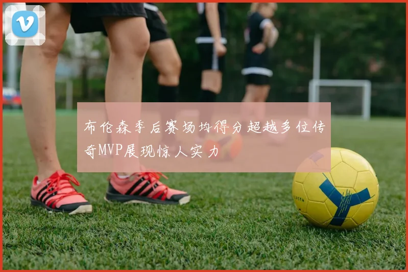 布伦森季后赛场均得分超越多位传奇MVP展现惊人实力