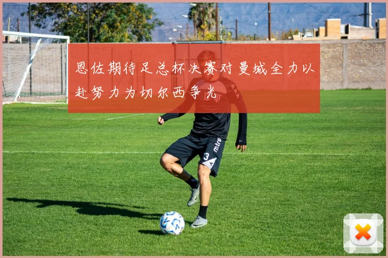 恩佐期待足总杯决赛对曼城全力以赴努力为切尔西争光