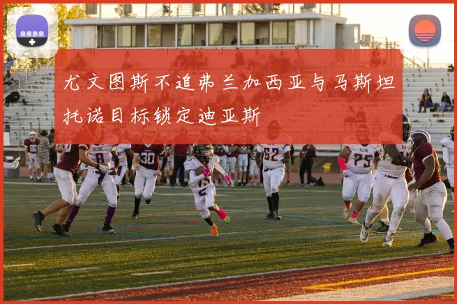 尤文图斯不追弗兰加西亚与马斯坦托诺目标锁定迪亚斯