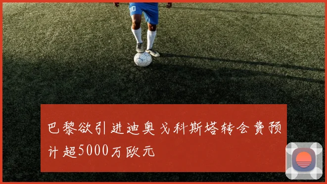 巴黎欲引进迪奥戈科斯塔转会费预计超5000万欧元