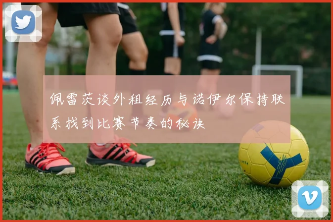 佩雷茨谈外租经历与诺伊尔保持联系找到比赛节奏的秘诀