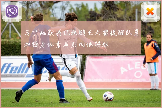 马宁幽默调侃韩鹏王大雷提醒队员加强身体素质别向他踢球
