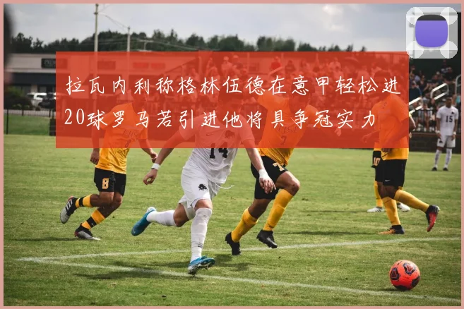 拉瓦内利称格林伍德在意甲轻松进20球罗马若引进他将具争冠实力