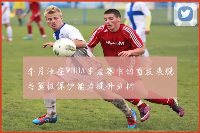 李月汝在WNBA季后赛中的首发表现与篮板保护能力提升分析