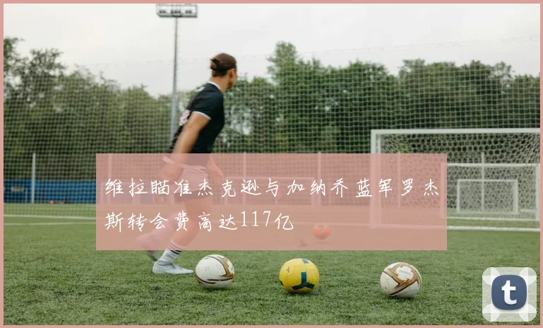 维拉瞄准杰克逊与加纳乔蓝军罗杰斯转会费高达117亿