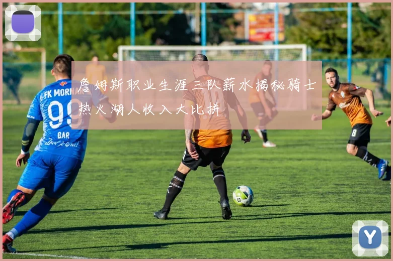 詹姆斯职业生涯三队薪水揭秘骑士热火湖人收入大比拼