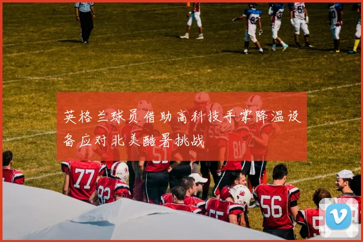 英格兰球员借助高科技手掌降温设备应对北美酷暑挑战