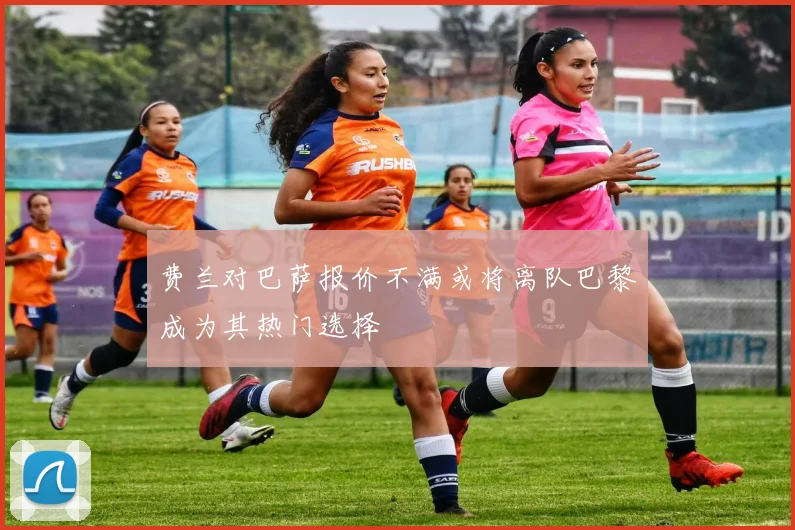 费兰对巴萨报价不满或将离队巴黎成为其热门选择