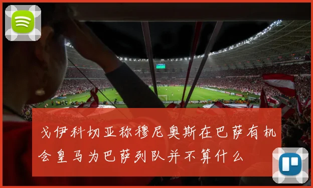 戈伊科切亚称穆尼奥斯在巴萨有机会皇马为巴萨列队并不算什么